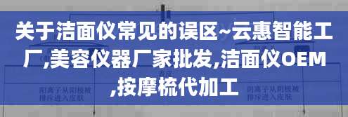 关于洁面仪常见的误区~云惠智能工厂,美容仪器厂家批发,洁面仪OEM,按摩梳代加工