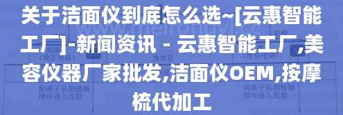 关于洁面仪到底怎么选~[云惠智能工厂]-新闻资讯 - 云惠智能工厂,美容仪器厂家批发,洁面仪OEM,按摩梳代加工