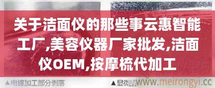 关于洁面仪的那些事云惠智能工厂,美容仪器厂家批发,洁面仪OEM,按摩梳代加工