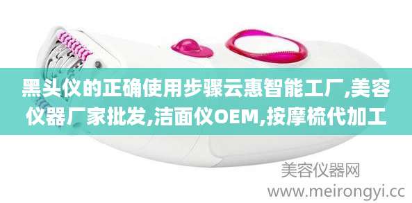 黑头仪的正确使用步骤云惠智能工厂,美容仪器厂家批发,洁面仪OEM,按摩梳代加工