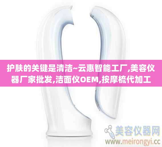 护肤的关键是清洁~云惠智能工厂,美容仪器厂家批发,洁面仪OEM,按摩梳代加工
