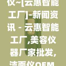 家用嫩肤射频仪~[云惠智能工厂]-新闻资讯 - 云惠智能工厂,美容仪器厂家批发,洁面仪OEM,按摩梳代加工