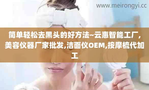 简单轻松去黑头的好方法~云惠智能工厂,美容仪器厂家批发,洁面仪OEM,按摩梳代加工