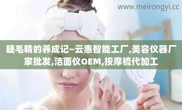 睫毛精的养成记~云惠智能工厂,美容仪器厂家批发,洁面仪OEM,按摩梳代加工