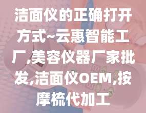 洁面仪的正确打开方式~云惠智能工厂,美容仪器厂家批发,洁面仪OEM,按摩梳代加工