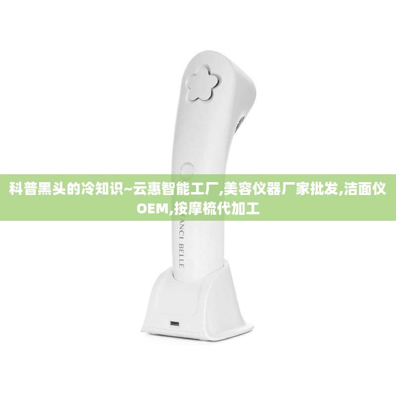科普黑头的冷知识~云惠智能工厂,美容仪器厂家批发,洁面仪OEM,按摩梳代加工