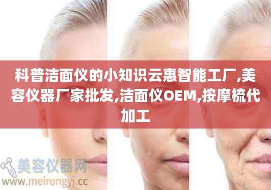 科普洁面仪的小知识云惠智能工厂,美容仪器厂家批发,洁面仪OEM,按摩梳代加工
