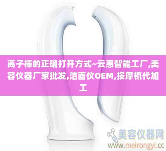 离子棒的正确打开方式~云惠智能工厂,美容仪器厂家批发,洁面仪OEM,按摩梳代加工