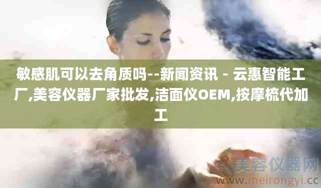 敏感肌可以去角质吗--新闻资讯 - 云惠智能工厂,美容仪器厂家批发,洁面仪OEM,按摩梳代加工
