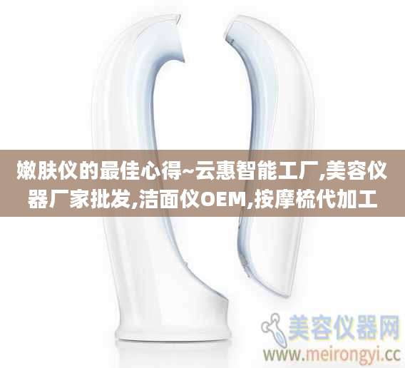 嫩肤仪的最佳心得~云惠智能工厂,美容仪器厂家批发,洁面仪OEM,按摩梳代加工