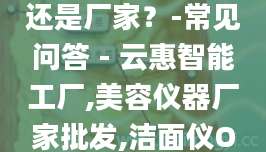 你们公司是贸易还是厂家？-常见问答 - 云惠智能工厂,美容仪器厂家批发,洁面仪OEM,按摩梳代加工