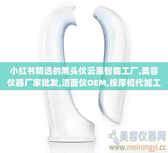 小红书精选的黑头仪云惠智能工厂,美容仪器厂家批发,洁面仪OEM,按摩梳代加工