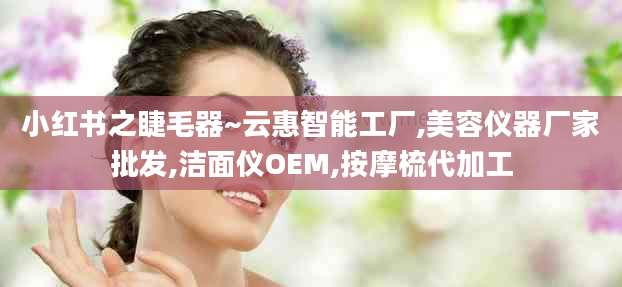 小红书之睫毛器~云惠智能工厂,美容仪器厂家批发,洁面仪OEM,按摩梳代加工