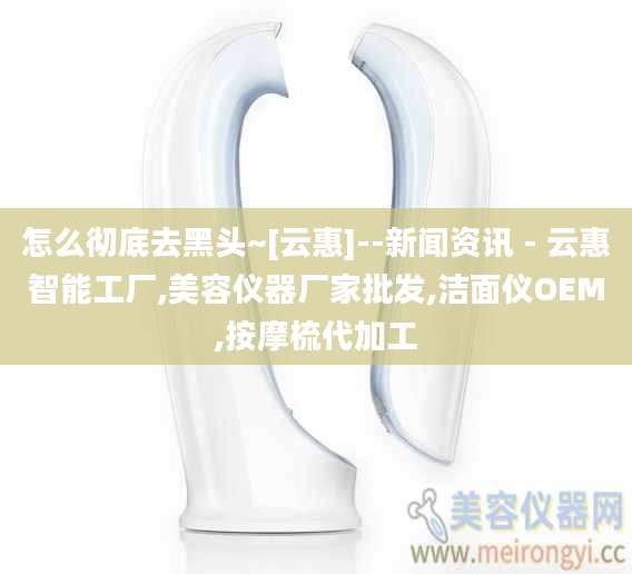 怎么彻底去黑头~[云惠]--新闻资讯 - 云惠智能工厂,美容仪器厂家批发,洁面仪OEM,按摩梳代加工