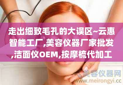 走出细致毛孔的大误区~云惠智能工厂,美容仪器厂家批发,洁面仪OEM,按摩梳代加工