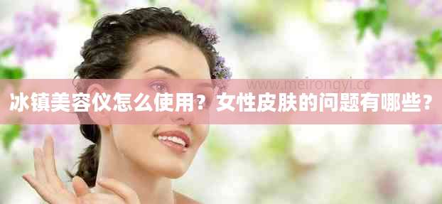 冰镇美容仪怎么使用？女性皮肤的问题有哪些？
