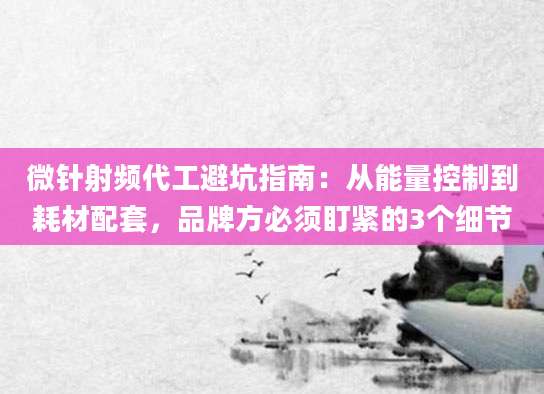 微针射频代工避坑指南:从能量控制到耗材配套,品牌方必须盯紧的3个细节