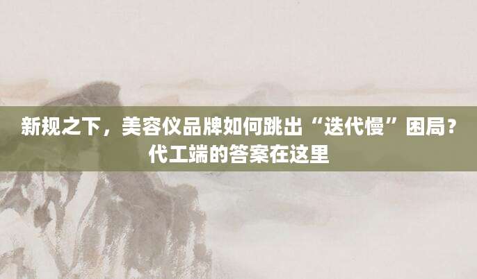 新规之下,美容仪品牌如何跳出“迭代慢”困局?代工端的答案在这里